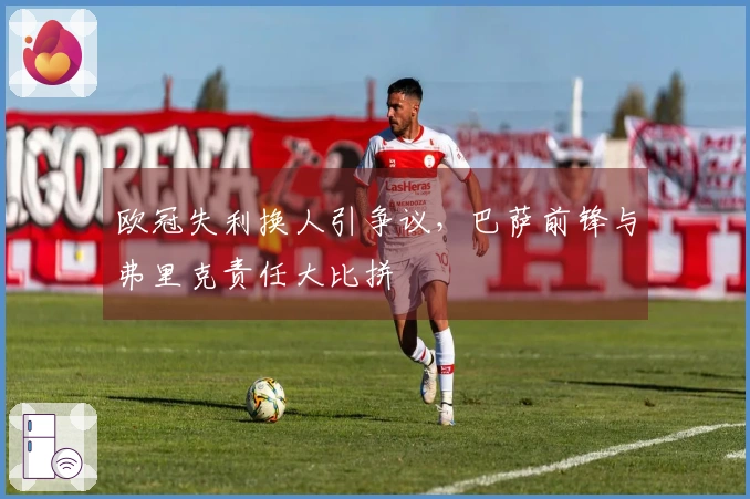 欧冠失利换人引争议，巴萨前锋与弗里克责任大比拼