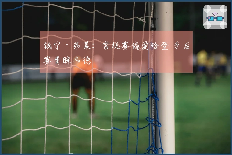 钱宁·弗莱：常规赛偏爱哈登 季后赛青睐韦德
