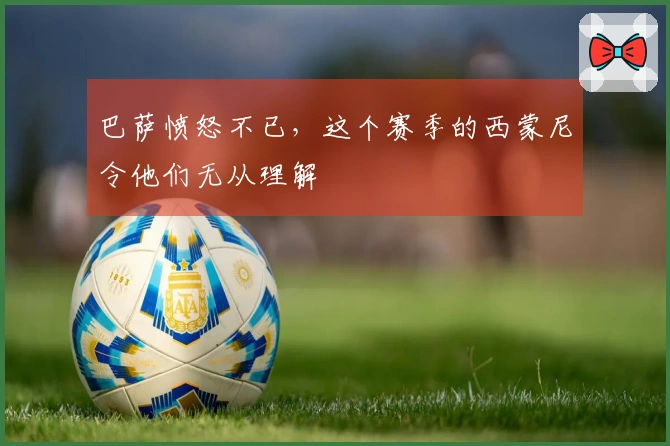 巴萨愤怒不已，这个赛季的西蒙尼令他们无从理解
