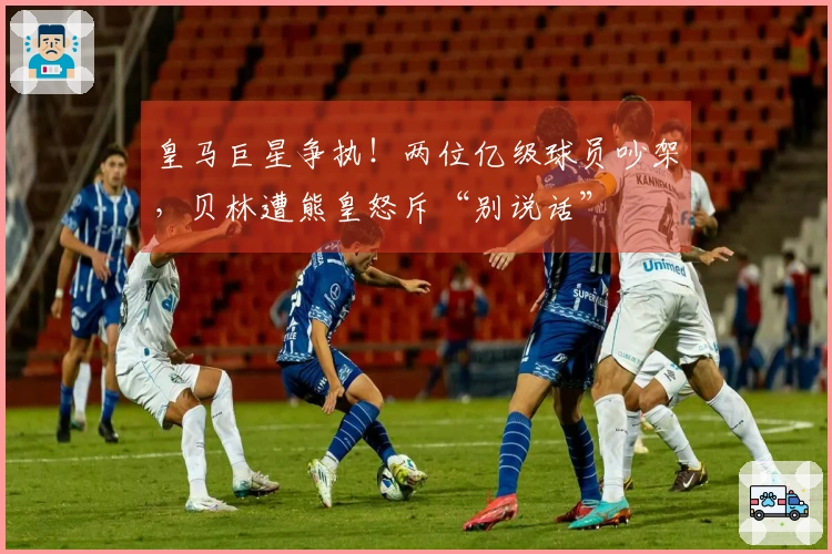 皇马巨星争执！两位亿级球员吵架，贝林遭熊皇怒斥“别说话”