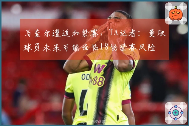 马奎尔遭追加禁赛，TA记者：曼联球员未来可能面临18场禁赛风险