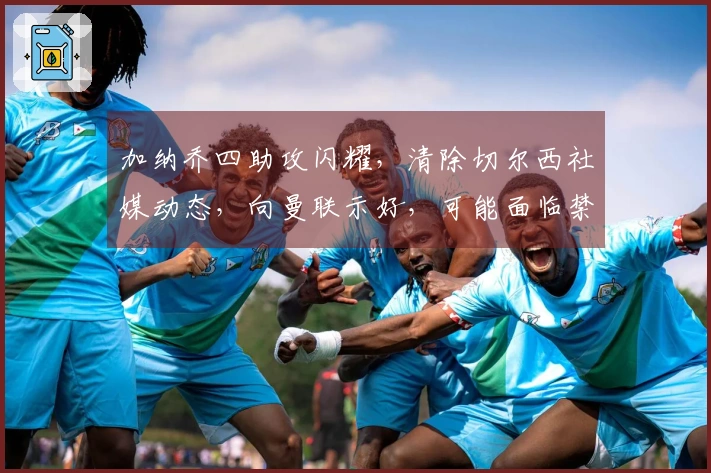 加纳乔四助攻闪耀，清除切尔西社媒动态，向曼联示好，可能面临禁赛处罚