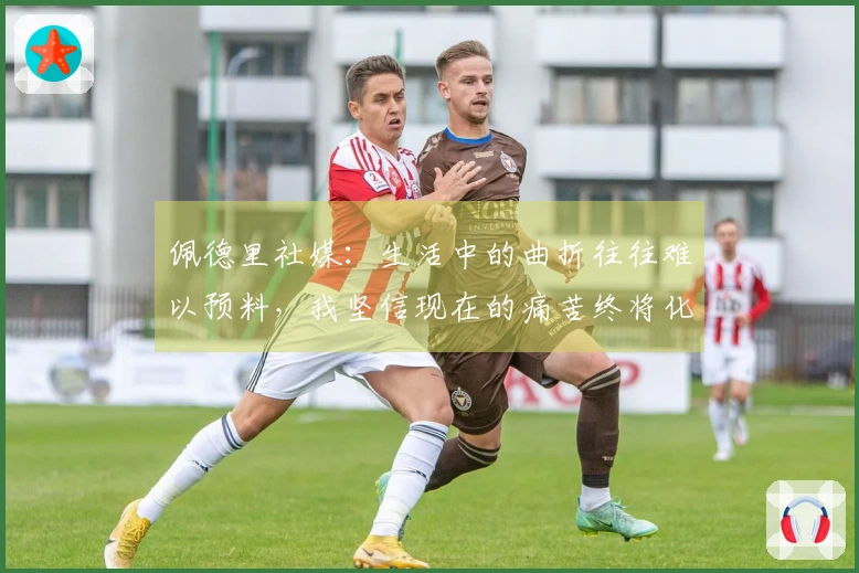 佩德里社媒：生活中的曲折往往难以预料，我坚信现在的痛苦终将化为快乐