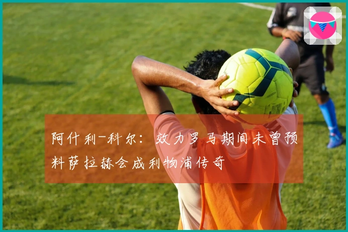 阿什利-科尔：效力罗马期间未曾预料萨拉赫会成利物浦传奇