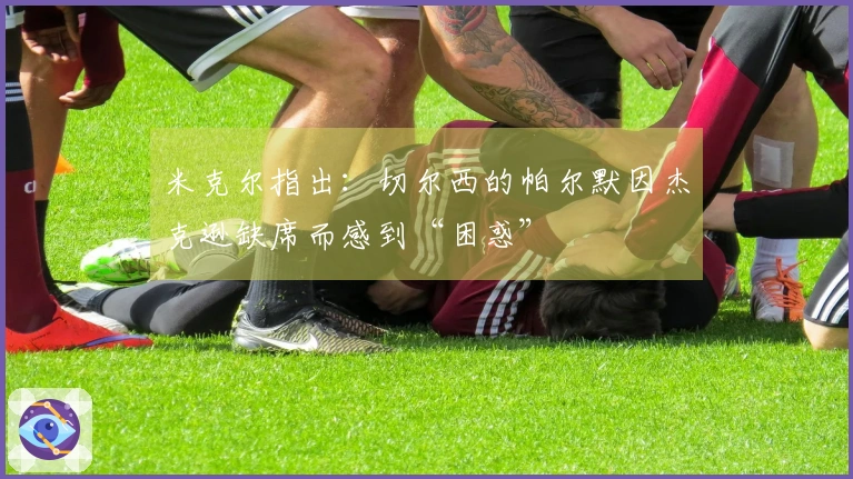 米克尔指出：切尔西的帕尔默因杰克逊缺席而感到“困惑”