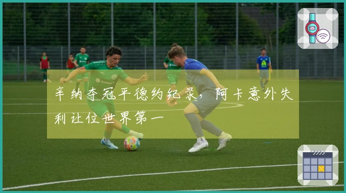 辛纳夺冠平德约纪录，阿卡意外失利让位世界第一