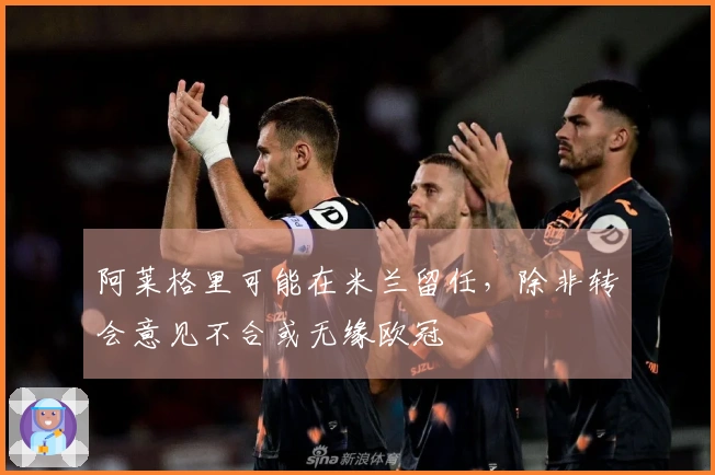 阿莱格里可能在米兰留任，除非转会意见不合或无缘欧冠