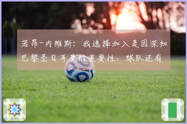 若昂-内维斯：我选择加入是因深知巴黎圣日耳曼的重要性，球队还有潜力提升