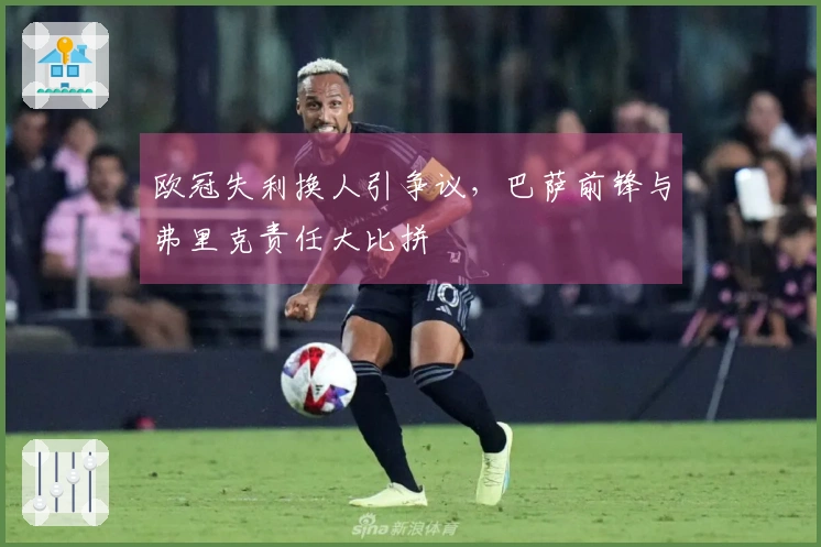 欧冠失利换人引争议，巴萨前锋与弗里克责任大比拼