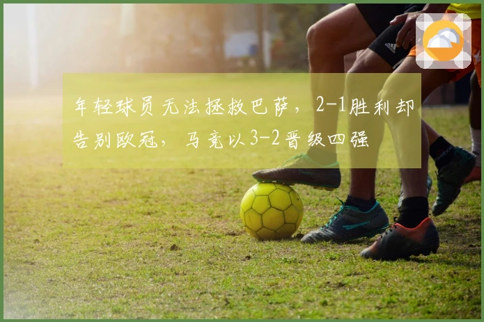 年轻球员无法拯救巴萨，2-1胜利却告别欧冠，马竞以3-2晋级四强