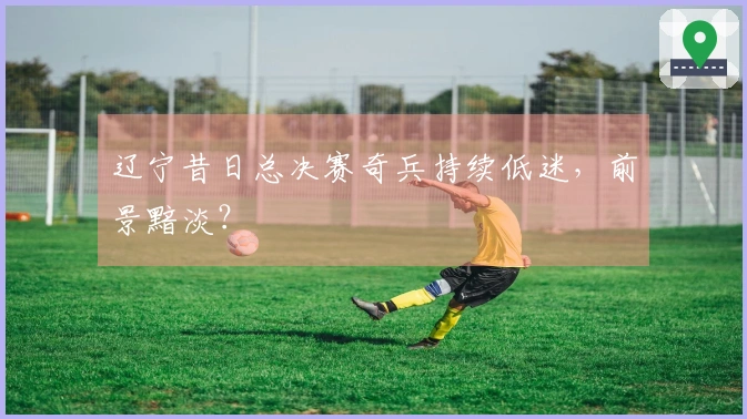 辽宁昔日总决赛奇兵持续低迷，前景黯淡？