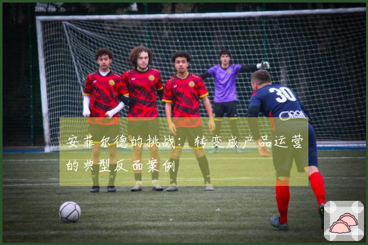 安菲尔德的挑战：转变成产品运营的典型反面案例