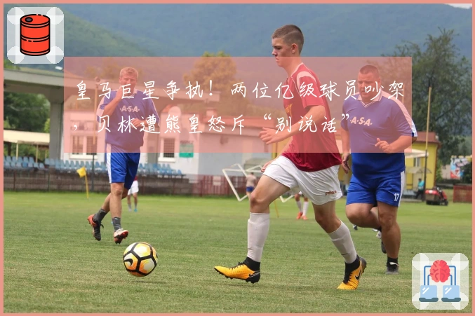 皇马巨星争执！两位亿级球员吵架，贝林遭熊皇怒斥“别说话”