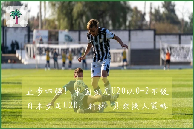 止步四强！中国女足U20以0-2不敌日本女足U20，科林-贝尔换人策略滞后