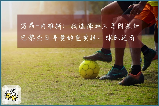 若昂-内维斯：我选择加入是因深知巴黎圣日耳曼的重要性，球队还有潜力提升