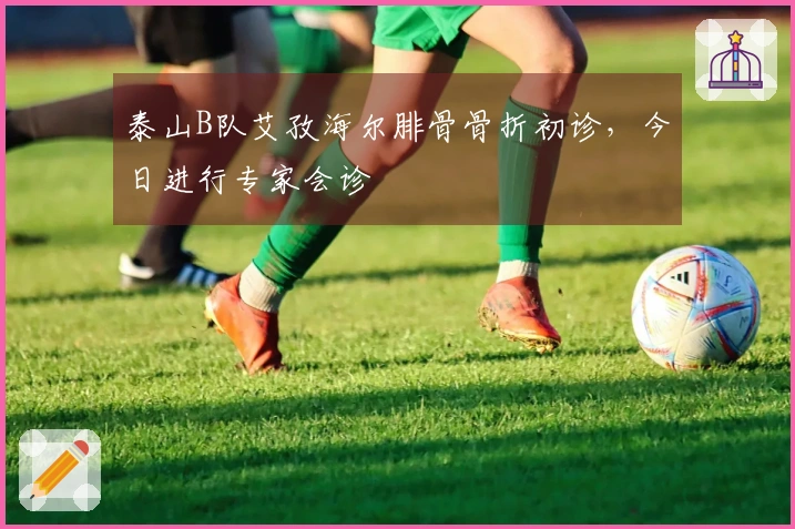 泰山B队艾孜海尔腓骨骨折初诊，今日进行专家会诊