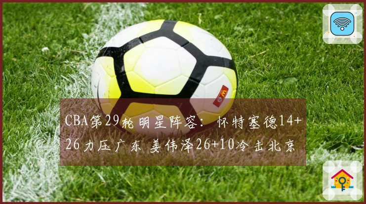 CBA第29轮明星阵容：怀特塞德14+26力压广东 姜伟泽26+10冷击北京