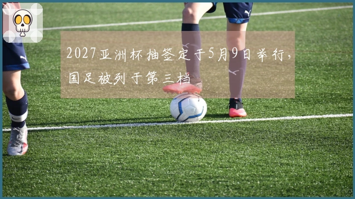 2027亚洲杯抽签定于5月9日举行，国足被列于第三档