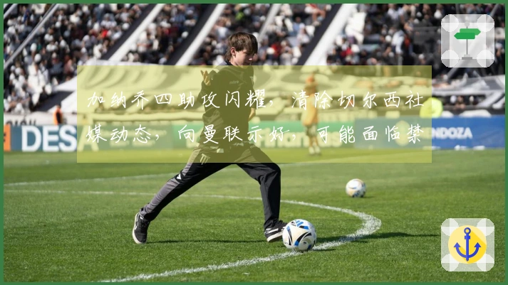 加纳乔四助攻闪耀，清除切尔西社媒动态，向曼联示好，可能面临禁赛处罚