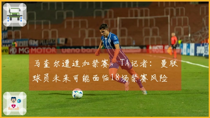 马奎尔遭追加禁赛，TA记者：曼联球员未来可能面临18场禁赛风险