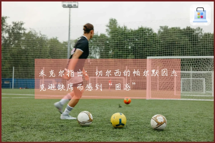 米克尔指出：切尔西的帕尔默因杰克逊缺席而感到“困惑”